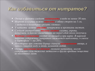 Овощи и фрукты следует  вымачивать  в воде не менее 30 мин. Морковь и огурцы нужно  обрезать  с обеих сторон на 1 см, у редиски и помидоров срезать «попки».  У капусты  нужно  удалять   кочерыжку и прожилки листьев. Следует употреблять  только листья  салата, укропа, петрушки, и также вымачивать их перед едой около получаса.  Вредные соединения  уходят из овощей и при варке. В вареной моркови содержание нитратов снижается наполовину, в свекле и картофеле — на 20%.  Некоторые при готовке борща сначала  проваривают  овощи, а затем сливают воду и вновь заливают водой.  Овощи,  купленные на обочине , помимо нитратов, могут содержать соли тяжелых металлов и другие вредные вещества из выхлопных газов. 