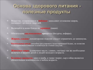 Вещества, содержащиеся в  бобовых , замедляют отложение жиров, насыщают организм энергией. Включайте в меню блюда из  зерновых  (каши).  Обязательны  кисломолочные  проду кты (йогурты, кефиры).  Жирное, сладкое , кондитерские изделия следует ограничить до минимума.  Растительные масла  способны регулировать холестериновый баланс, не позволяя холестериновым бляшкам отложиться на стенках сосудов.  Животные жиры   (сливочное масло, сливки, сметана) так же необходимо включать в рацион детей и людей молодого возраста. Белковые продукты : мясо и рыба, а также творог, сыр и яйца являются обязательным компонентом в любом возрасте. 