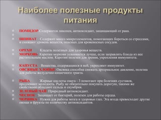 ПОМИДОР  Содержится ликопен, антиоксидант, защищающий от рака. ШПИНАТ  Содержит много микроэлементов, помогающих бороться со стрессами, и снижают уровень веществ, опасных для кровеносных сосудов.  ОРЕХИ  Кладезь полезных для здоровья веществ.  МОРКОВЬ  Каротин моркови усваивается лучше, если заправлять блюда из нее растительным маслом. Каротин полезен для зрения, укрепления иммунитета.  КАПУСТА  Вещества, содержащиеся в ней, укрепляют иммунитет. ОВСЯНЫЕ ХЛОПЬЯ  Овсянка способна снижать артериальное давление, полезна для работы желудочно-кишечного тракта.  РЫБА  Жирные кислоты омега - 3 помогают при болезнях суставов, продлевают молодость. Рыбу не обязательно покупать дорогую, такими же свойствами обладают сельдь и скумбрия.  ЗЕЛЕНЫЙ ЧАЙ  Природный антиоксидант.  ЧЕСНОК  Защищает от бактерий, полезен для работы сердца.  ЧЕРНИКА  Нужна для работы мозга и здоровья глаз. Эта ягода превосходит другие овощи и фрукты по количеству антиоксидантов.  