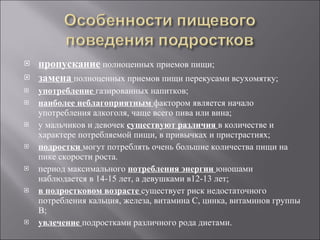 пропускание   полноценных приемов пищи; замена   полноценных приемов пищи перекусами всухомятку; употребление   газированных напитков; наиболее неблагоприятным  фактором является начало употребления алкоголя, чаще всего пива или вина; у мальчиков и девочек  существуют различия  в количестве и характере потребляемой пищи, в привычках и пристрастиях; подростки   могут потреблять очень большие количества пищи на пике скорости роста.  период максимального  потребления энергии  юношами наблюдается в 14-15 лет, а девушками в12-13 лет; в подростковом возрасте   существует риск недостаточного потребления кальция, железа, витамина С, цинка, витаминов группы В; увлечение  подростками различного рода диетами.                                                    