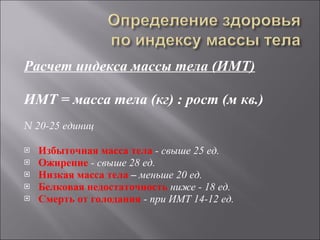 Расчет индекса массы тела (ИМТ) ИМТ = масса тела (кг) : рост (м кв.)   N  20-25 единиц Избыточная масса тела  - свыше 25 ед. Ожирение  - свыше 28 ед. Низкая масса тела  –  меньше 20 ед. Белковая недостаточность  ниже - 18 ед. Смерть от голодания  - при ИМТ 14-12 ед. 