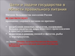 Питание большинства населения России не соответствует  принципам здорового питания по причине:  потребления пищевых продуктов, содержащих большое количество жира  животного происхождения и простых углеводов,  недостатка в рационе  овощей и фруктов, рыбы  и морепродуктов.  (из Закона  «Основы политики Российской Федерации  в области здорового питания населения Российской Федерации» ) 
