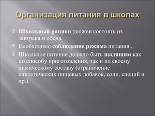 Школьный рацион  должен состоять из завтрака и обеда. Необходимо  соблюдение режима  питания . Школьное питание должно быть  щадящим  как по способу приготовления, так и по своему химическому составу (ограничение синтетических пищевых добавок, соли, специй и др.). 