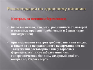 Контроль за питанием беременных:  было выявлено, что дети, родившиеся от матерей в голодные времена – заболевали в 2 раза чаще шизофренией; при нарушении внутриутробного питания плода, а также из-за неправильного вскармливания на 1году жизни достоверно чаще у взрослых формируются такие заболевания как: гипертоническая болезнь, сахарный диабет, ожирение, атеросклероз. 