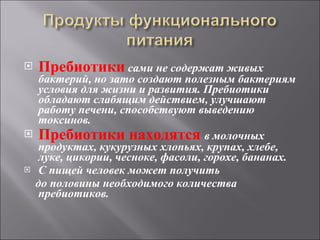Пребиотики  сами не содержат живых бактерий, но зато создают полезным бактериям условия для жизни и развития. Пребиотики обладают слабящим действием, улучшают работу печени, способствуют выведению токсинов. Пребиотики находятся  в молочных продуктах, кукурузных хлопьях, крупах, хлебе, луке, цикории, чесноке, фасоли, горохе, бананах.  С пищей человек может получить  до половины необходимого количества пребиотиков. 