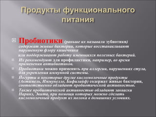 Пробиотики   (раньше их называли  эубиотики ) содержат живые бактерии, которые восстанавливают нарушенную флору кишечника  или поддерживают работу имеющихся полезных бактерий.  Их рекомендуют  для профилактики , например, во время применения антибиотиков.  Пробиотики  можно применять  при аллергии, нарушениях стула, для укрепления иммунной системы. Йогурты и некоторые другие кисломолочные продукты (Актимель, Иммунелле, Бифилайф)  содержат живые бактерии,  соответственно обладают пробиотической активностью.  Также пробиотической активностью обладают закваски Наринэ, Эвита, при помощи которых можно сделать кисломолочный продукт из молока в домашних условиях. 