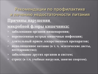 Причины нарушения  микробной флоры кишечника: заболевания органов пищеварения; перенесенные острые кишечные инфекции; длительный прием лекарственных препаратов; неполноценное  питание (в т. ч. экзотические диеты, вегетарианство); заболевание других органов и систем; стресс  (в т.ч. учебные нагрузки, занятие спортом). 