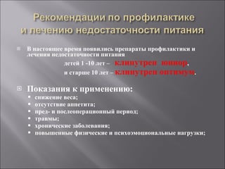 В настоящее время появились препараты профилактики и лечения недостаточности питания детей 1 -10 лет –  клинутрен  юниор ,  и старше 10 лет –  клинутрен оптимум . Показания к применению: снижение веса; отсутствие аппетита; пред- и послеоперационный период; травмы; хронические заболевания; повышенные физические и психоэмоциональные нагрузки; 