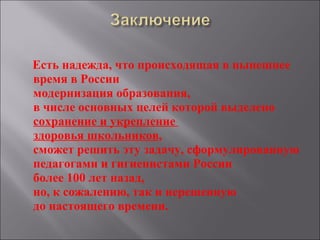 Есть надежда, что происходящая в нынешнее время в России  модернизация образования,   в числе основных целей которой выделено сохранение и укрепление  здоровья школьников ,  сможет решить эту задачу, сформулированную педагогами и гигиенистами России  более 100 лет назад,  но, к сожалению, так и нерешенную  до настоящего времени. 