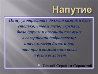 Пищу употреблять должно каждый день столько, чтобы тело, укрепясь,  было другом и помощником душе  в совершении добродетели;  иначе может быть и то,  что при изнеможении тела  и душа ослабеет Святой Серафим Саровский 
