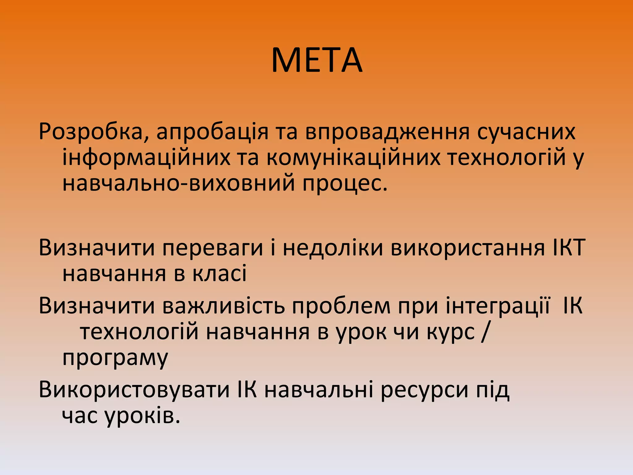 МЕТА Розробка, апробація та впровадження сучасних інформаційних та комунікаційних технологій у навчально-виховний процес. Визначити переваги і недоліки використання ІКТ навчання в класі Визначити важливість проблем при інтеграції  ІК  технологій навчання в урок чи курс / програму Використовувати ІК навчальні ресурси під час уроків.  