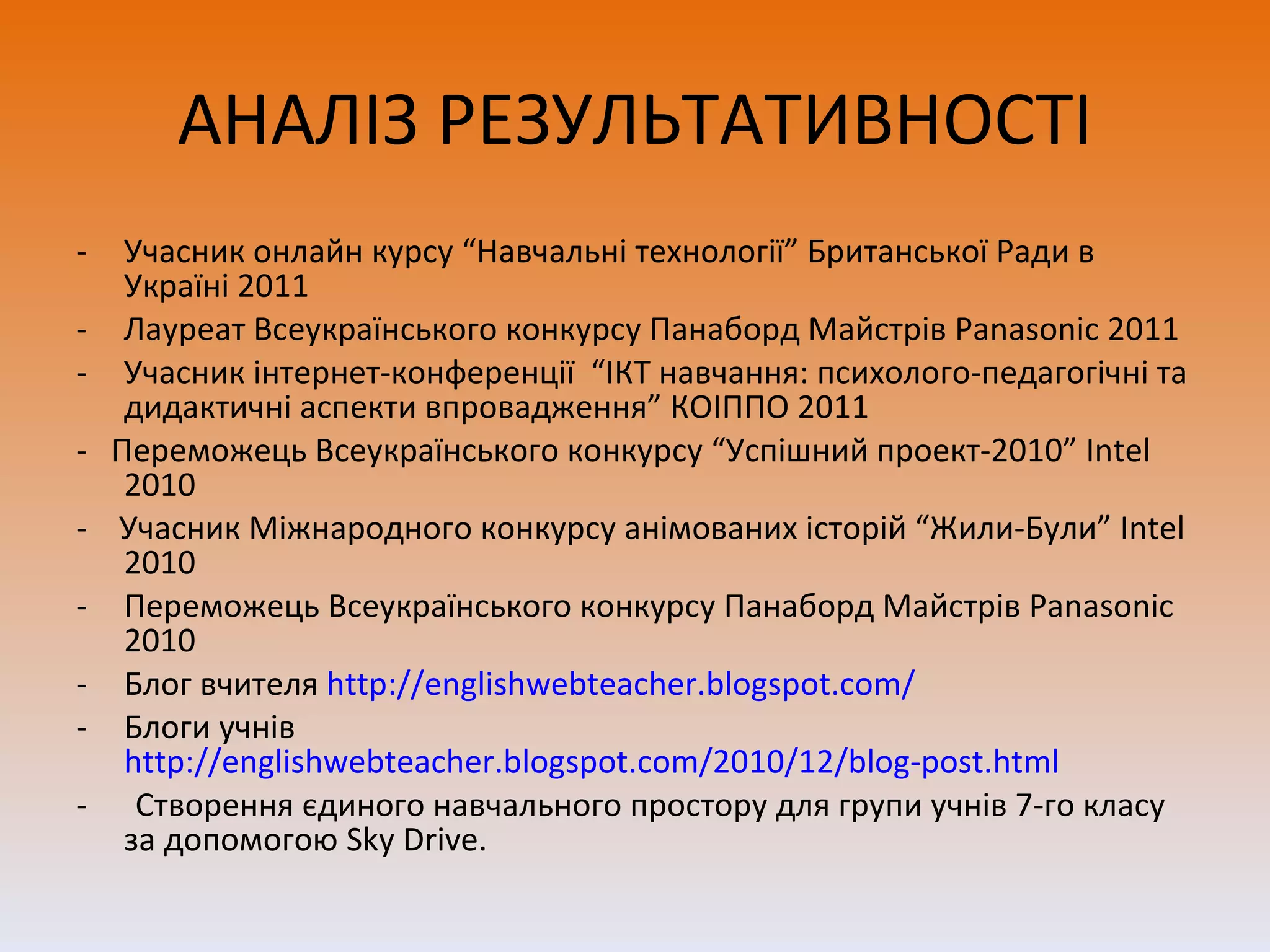 АНАЛІЗ РЕЗУЛЬТАТИВНОСТІ Учасник онлайн курсу “Навчальні технології” Британської Ради в Україні 2011 Лауреат Всеукраїнського конкурсу Панаборд Майстрів  Panasonic 2011 Учасник інтернет-конференції  “ІКТ навчання: психолого-педагогічні та дидактичні аспекти впровадження” КОІППО 2011 -  Переможець Всеукраїнського конкурсу “Успішний проект-2010”  Intel  2010 -  Учасник Міжнародного конкурсу анімованих історій “Жили-Були”  Intel  2010 Переможець Всеукраїнського конкурсу Панаборд Майстрів  Panasonic 201 0 Блог вчителя  http://englishwebteacher.blogspot.com/ Блоги учнів  http://englishwebteacher.blogspot.com/2010/12/blog-post.html -  Створення єдиного навчального простору для групи учнів 7-го класу за допомогою  Sky Drive. 