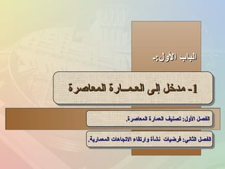 ‫الول:ـ‬ ‫الباب‬‫الول:ـ‬ ‫الباب‬
11--‫المعاصرة‬ ‫العـمــارة‬ ‫إلى‬ ‫مدخل‬‫المعاصرة‬ ‫العـمــارة‬ ‫إلى‬ ‫مدخل‬ 11--‫المعاصرة‬ ‫العـمــارة‬ ‫إلى‬ ‫مدخل‬‫المعاصرة‬ ‫العـمــارة‬ ‫إلى‬ ‫مدخل‬
‫المعاصرة‬ ‫العمارة‬ ‫تصنيف‬ :‫الول‬ ‫الفصل‬‫المعاصرة‬ ‫العمارة‬ ‫تصنيف‬ :‫الول‬ ‫الفصل‬..‫المعاصرة‬ ‫العمارة‬ ‫تصنيف‬ :‫الول‬ ‫الفصل‬‫المعاصرة‬ ‫العمارة‬ ‫تصنيف‬ :‫الول‬ ‫الفصل‬..
‫المعمارية‬ ‫التجاهات‬ ‫وارتقاء‬ ‫نشأة‬ ‫فرضيات‬ :‫الثاني‬ ‫الفصل‬‫المعمارية‬ ‫التجاهات‬ ‫وارتقاء‬ ‫نشأة‬ ‫فرضيات‬ :‫الثاني‬ ‫الفصل‬..‫المعمارية‬ ‫التجاهات‬ ‫وارتقاء‬ ‫نشأة‬ ‫فرضيات‬ :‫الثاني‬ ‫الفصل‬‫المعمارية‬ ‫التجاهات‬ ‫وارتقاء‬ ‫نشأة‬ ‫فرضيات‬ :‫الثاني‬ ‫الفصل‬..
 