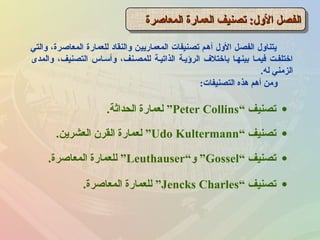 ‫والتي‬ ،‫المعاصرة‬ ‫للعمارة‬ ‫والنقاد‬ ‫المعماريين‬ ‫تصنيفات‬ ‫أهم‬ ‫الول‬ ‫الفصل‬ ‫يتناول‬
‫والمدى‬ ،‫التصنيف‬ ‫وأسـاس‬ ،‫للمصـنف‬ ‫الذاتيـة‬ ‫الرؤيـة‬ ‫باختلف‬ ‫بينهـا‬ ‫فيمـا‬ ‫اختلفـت‬
‫له‬ ‫الزمني‬.
‫المعاصرة‬ ‫العمارة‬ ‫تصنيف‬ :‫الول‬ ‫الفصل‬‫المعاصرة‬ ‫العمارة‬ ‫تصنيف‬ :‫الول‬ ‫الفصل‬‫المعاصرة‬ ‫العمارة‬ ‫تصنيف‬ :‫الول‬ ‫الفصل‬‫المعاصرة‬ ‫العمارة‬ ‫تصنيف‬ :‫الول‬ ‫الفصل‬
‫التصنيفات‬ ‫هذه‬ ‫أهم‬ ‫ومن‬:
•‫تصنيف‬“Peter Collins”‫الحداثة‬ ‫لعمارة‬.
•‫تصنيف‬“Udo Kultermann”‫العشرين‬ ‫القرن‬ ‫لعمارة‬.
•‫تصنيف‬“Gossel”‫و‬“Leuthauser”‫المعاصرة‬ ‫للعمارة‬.
•‫تصنيف‬“Jencks Charles”‫المعاصرة‬ ‫للعمارة‬.
 