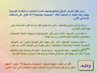 ‫العرضية‬ ‫والمقارنة‬ ‫المعاصرة‬ ‫العمارة‬ ‫تصنيف‬ ‫لمناهج‬ ‫السابق‬ ‫العرض‬ ‫خلل‬ ‫ومن‬
‫الناقد‬ ‫تصنيف‬ ‫أن‬ ‫البحث‬ ‫وجد‬ ،‫بينها‬“Charles Jencks”‫تصنيفات‬ ‫على‬ ‫تفو ق‬ ‫قد‬
‫التي‬ ‫في‬ ‫أقرانه‬:
•‫وحتى‬ ‫الصناعية‬ ‫الثورة‬ ‫بعد‬ ‫ما‬ ‫الفترة‬ ‫ليشمل‬ ‫امتد‬ ‫والذي‬ ،‫للتصنيف‬ ‫الزمني‬ ‫المدى‬ ‫اتساع‬
‫العشرين‬ ‫القرن‬ ‫نهاية‬.
•‫التجاهات‬ ‫عن‬ ‫ا‬ً ‫وتعـبير‬ ‫ل‬ً  ‫تفصـي‬ ‫أكثـر‬ ‫يجعلـه‬ ‫الذي‬ ‫المـر‬ ،‫التصـنيف‬ ‫مسـتويات‬ ‫تعدد‬
‫القرن‬ ‫من‬ ‫الثانـي‬ ‫النصـف‬ ‫فـي‬ ‫ظهرت‬ ‫والتـي‬ ،‫والمتشابكـة‬ ‫والمتراكبـة‬ ‫المتعددة‬ ‫المعماريـة‬
‫العشرين‬.
•‫التصميمية‬ ‫العملية‬ ‫وتوجهات‬ ‫اليديولوجيات‬ ‫تأثير‬ ‫تباين‬ ‫لتشمل‬ ،‫التصنيف‬ ‫أسس‬ ‫تعدد‬
‫نجاحه‬ ‫ودرجة‬ ‫المعماري‬ ‫للنتاج‬ ‫التشكيلية‬ ‫والخصائص‬.
•‫واختلفات‬ ‫كلية‬ ‫فلسفات‬ ‫على‬ ‫اعتمد‬ ، ‫ا‬ً ‫هرمي‬ ‫ا‬ً ‫تدرج‬ - ‫المستويات‬ ‫متعدد‬ - ‫التصنيف‬ ‫اتباع‬
‫الفرعية‬ ‫واتجاهاته‬ ‫الرئيسية‬ ‫مجموعاته‬ ‫مع‬ ‫تعامله‬ ‫في‬ ‫ا‬ً ‫تماسك‬ ‫أكثر‬ ‫يجعله‬ ‫الذي‬ ‫المر‬ ،‫جذرية‬.
‫وعليه‬،‫وعليه‬،‫تصـنيف‬ ‫منهـج‬ ‫اختيار‬ ‫تـم‬ ‫فقـد‬“Charles Jencks،”‫المنهج‬ ‫ليكون‬
‫الثاني‬ ‫الباب‬ ‫في‬ ‫المعاصرة‬ ‫العمارة‬ ‫اتجاهات‬ ‫لدراسة‬ ‫الباحث‬ ‫قبل‬ ‫من‬ ‫المقترح‬.
 