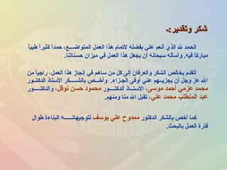 ‫من‬ ‫ا‬ً ‫راجي‬ ،‫العمل‬ ‫هذا‬ ‫إنجاز‬ ‫في‬ ‫ساهم‬ ‫من‬ ‫كل‬ ‫إلى‬ ‫والعرفان‬ ‫الشكر‬ ‫بخالص‬ ‫أتقدم‬
‫الدكتــور‬ ‫الستاذ‬ ‫بالشـــــكر‬ ‫وأخـــص‬ .‫الجـزاء‬ ‫أوفى‬ ‫عني‬ ‫يجزيــهم‬ ‫أن‬ ‫وجل‬ ‫عز‬ ‫ال‬
‫موسى‬ ‫أحمد‬ ‫عزمي‬ ‫محمد‬‫الدكتــــور‬ ‫الستــاذ‬ ،‫نوفل‬ ‫حسن‬ ‫محمود‬‫والدكتـــــور‬ ،
‫علي‬ ‫محمد‬ ‫المنطلب‬ ‫عبد‬‫ومنهم‬ ‫منا‬ ‫ال‬ ‫تقبل‬ ،.
‫وتقدير:ـ‬ ‫رشكر‬‫وتقدير:ـ‬ ‫رشكر‬
‫الدكتور‬ ‫بالشكر‬ ‫أخص‬ ‫كما‬‫يوسف‬ ‫علي‬ ‫ممدوح‬‫طوال‬ ‫البناءة‬ ‫لتوجيهاتــــــه‬
‫بالبحث‬ ‫العمل‬ ‫فترة‬.
‫ا‬ً ‫طيب‬ ‫ا‬ً ‫كثير‬ ‫ا‬ًَ ‫حمد‬ ،‫المتواضـــع‬ ‫العمل‬ ‫هذا‬ ‫لتمام‬ ‫بفضله‬ ‫علي‬ ‫أنعم‬ ‫الذي‬ ‫ل‬ ‫الحمد‬
‫حسناتنا‬ ‫ميزان‬ ‫في‬ ‫العمل‬ ‫هذا‬ ‫يجعل‬ ‫أن‬ ‫سبحانه‬ ‫وأسأله‬ .‫فيه‬ ‫ا‬ً ‫مبارك‬.
 