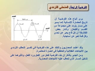 :‫الرابعة‬ ‫الفرضية‬:‫الرابعة‬ ‫الفرضية‬‫الترادادي‬ ‫المنحنى‬‫الترادادي‬ ‫المنحنى‬:‫الرابعة‬ ‫الفرضية‬:‫الرابعة‬ ‫الفرضية‬‫الترادادي‬ ‫المنحنى‬‫الترادادي‬ ‫المنحنى‬
‫أن‬ ‫ـة‬‫ـ‬‫الفرضي‬ ‫هذه‬ ‫أتباع‬ ‫يرى‬
‫يسير‬ ‫إنما‬ ‫النسانية‬ ‫الحضارة‬ ‫تاريخ‬
‫من‬ ‫مجموعة‬ ‫على‬ ‫يتراداد‬ ‫مسار‬ ‫على‬
‫بعض‬ ‫لوأشار‬ .‫لوالقيعان‬ ‫القمـــم‬
‫تحدي‬ ‫عن‬ ‫يعبر‬ ‫قاع‬ ‫كل‬ ‫أن‬ ‫الفلسفة‬
‫استجابة‬ ‫عن‬ ‫تعبر‬ ‫قمة‬ ‫لوكل‬.
‫الترادادي‬ ‫التعاقب‬ ‫تفسير‬ ‫فـي‬ ‫الفرضيـة‬ ‫هذه‬ ‫علـى‬ ‫لوالنقااد‬ ‫المعماريون‬ ‫اعتمـد‬ ‫لوقـد‬
‫المعاصرة‬ ‫العمارة‬ ‫في‬ ‫لوالعاطفية‬ ‫العقلنية‬ ‫التجاهات‬ ‫بين‬.
‫على‬ ‫لوتأثيرهما‬ ،‫الفعل‬ ‫لوراد‬ ‫الفعل‬ ‫ادلور‬ ‫تفعل‬ ‫الفرضية‬ ‫هذه‬ ‫أن‬ ‫بالذكر‬ ‫الجدير‬ ‫لومن‬
‫المعمارية‬ ‫التجاهات‬ ‫عليه‬ ‫تتعاقب‬ ‫الذي‬ ‫المسار‬ ‫تشكيل‬.
 