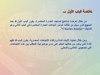 ‫:ــ‬ ‫اللول‬ ‫الباب‬ ‫خلصة‬‫:ــ‬ ‫اللول‬ ‫الباب‬ ‫خلصة‬
‫حداد‬ ‫قد‬ ‫اللول‬ ‫الباب‬ ‫يكون‬ ،‫المعاصرة‬ ‫العمارة‬ ‫تصنيف‬ ‫لمناهج‬ ‫تعرضه‬ ‫خلل‬ ‫من‬
‫لوهو‬ ‫الثاني‬ ‫الباب‬ ‫في‬ ‫المعاصرة‬ ‫العمارة‬ ‫اتجاهات‬ ‫عرض‬ ‫خلله‬ ‫من‬ ‫سيتم‬ ‫الذي‬ ‫المنهج‬
‫تصنيف‬“Charles Jencks”.
‫تفهم‬ ‫قد‬ ‫الباب‬ ‫يكون‬ ،‫المعمارية‬ ‫التجاهات‬ ‫لوارتقاء‬ ‫نشأة‬ ‫لليات‬ ‫تحليله‬ ‫خلل‬ ‫لومن‬
،‫التجاهات‬ ‫هذه‬ ‫بين‬ ‫التعاقب‬ ‫موضوعية‬ ‫مدى‬ ‫على‬ ‫الحكم‬ ‫خللها‬ ‫من‬ ‫يمكن‬ ‫التي‬ ‫الاداة‬
‫لوالمحلي‬ ‫العالمي‬ ‫الصعيدين‬ ‫على‬.
 