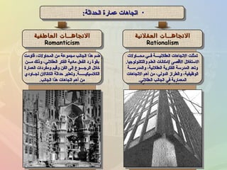 •‫الحداثة‬ ‫عمارة‬ ‫اتجاهات‬‫الحداثة‬ ‫عمارة‬ ‫اتجاهات‬:: •‫الحداثة‬ ‫عمارة‬ ‫اتجاهات‬‫الحداثة‬ ‫عمارة‬ ‫اتجاهات‬::
‫العقلينية‬ ‫الجتجاهــات‬‫العقلينية‬ ‫الجتجاهــات‬
Rationalism
‫العقلينية‬ ‫الجتجاهــات‬‫العقلينية‬ ‫الجتجاهــات‬
Rationalism
‫محـــالولت‬ ‫فــي‬ ‫العقلنيــــة‬ ‫التجاهات‬ ‫تمثلت‬‫محـــالولت‬ ‫فــي‬ ‫العقلنيــــة‬ ‫التجاهات‬ ‫تمثلت‬
‫لوالتكنولوجيا‬ ‫العلم‬ ‫لمكانات‬ ‫القصى‬ ‫الستغلل‬‫لوالتكنولوجيا‬ ‫العلم‬ ‫لمكانات‬ ‫القصى‬ ‫الستغلل‬..
‫لوالمدرســـة‬ ،‫العقلنية‬ ‫الفكرية‬ ‫المدرسة‬ ‫لوتعد‬‫لوالمدرســـة‬ ،‫العقلنية‬ ‫الفكرية‬ ‫المدرسة‬ ‫لوتعد‬
‫التجاهات‬ ‫أهم‬ ‫من‬ ،‫الدلولي‬ ‫لوالطراز‬ ،‫الوظيفية‬‫التجاهات‬ ‫أهم‬ ‫من‬ ،‫الدلولي‬ ‫لوالطراز‬ ،‫الوظيفية‬
‫العقلني‬ ‫الجانب‬ ‫في‬ ‫المعمارية‬‫العقلني‬ ‫الجانب‬ ‫في‬ ‫المعمارية‬..
‫محـــالولت‬ ‫فــي‬ ‫العقلنيــــة‬ ‫التجاهات‬ ‫تمثلت‬‫محـــالولت‬ ‫فــي‬ ‫العقلنيــــة‬ ‫التجاهات‬ ‫تمثلت‬
‫لوالتكنولوجيا‬ ‫العلم‬ ‫لمكانات‬ ‫القصى‬ ‫الستغلل‬‫لوالتكنولوجيا‬ ‫العلم‬ ‫لمكانات‬ ‫القصى‬ ‫الستغلل‬..
‫لوالمدرســـة‬ ،‫العقلنية‬ ‫الفكرية‬ ‫المدرسة‬ ‫لوتعد‬‫لوالمدرســـة‬ ،‫العقلنية‬ ‫الفكرية‬ ‫المدرسة‬ ‫لوتعد‬
‫التجاهات‬ ‫أهم‬ ‫من‬ ،‫الدلولي‬ ‫لوالطراز‬ ،‫الوظيفية‬‫التجاهات‬ ‫أهم‬ ‫من‬ ،‫الدلولي‬ ‫لوالطراز‬ ،‫الوظيفية‬
‫العقلني‬ ‫الجانب‬ ‫في‬ ‫المعمارية‬‫العقلني‬ ‫الجانب‬ ‫في‬ ‫المعمارية‬..
‫العاطفية‬ ‫الجتجاهــات‬‫العاطفية‬ ‫الجتجاهــات‬
Romanticism
‫العاطفية‬ ‫الجتجاهــات‬‫العاطفية‬ ‫الجتجاهــات‬
Romanticism
‫قالومت‬ ،‫المحالولت‬ ‫من‬ ‫مجموعة‬ ‫الجانب‬ ‫هذا‬ ‫ضم‬‫قالومت‬ ،‫المحالولت‬ ‫من‬ ‫مجموعة‬ ‫الجانب‬ ‫هذا‬ ‫ضم‬
‫مـــن‬ ‫لوذلك‬ ،‫العقلني‬ ‫الفكر‬ ‫ماادية‬ ‫الفعل‬ ‫راد‬ ‫بقوة‬‫مـــن‬ ‫لوذلك‬ ،‫العقلني‬ ‫الفكر‬ ‫ماادية‬ ‫الفعل‬ ‫راد‬ ‫بقوة‬
‫العمارة‬ ‫لومفرادات‬ ‫لوقيم‬ ‫الفن‬ ‫إلى‬ ‫الرجــــوع‬ ‫خلل‬‫العمارة‬ ‫لومفرادات‬ ‫لوقيم‬ ‫الفن‬ ‫إلى‬ ‫الرجــــوع‬ ‫خلل‬
‫لجــالوادي‬ ‫الكاتالن‬ ‫حداثة‬ ‫لوتعتبر‬ .‫الكلسيكيــــــة‬‫لجــالوادي‬ ‫الكاتالن‬ ‫حداثة‬ ‫لوتعتبر‬ .‫الكلسيكيــــــة‬
‫الجانب‬ ‫هذا‬ ‫اتجاهات‬ ‫أهم‬ ‫من‬‫الجانب‬ ‫هذا‬ ‫اتجاهات‬ ‫أهم‬ ‫من‬..
‫قالومت‬ ،‫المحالولت‬ ‫من‬ ‫مجموعة‬ ‫الجانب‬ ‫هذا‬ ‫ضم‬‫قالومت‬ ،‫المحالولت‬ ‫من‬ ‫مجموعة‬ ‫الجانب‬ ‫هذا‬ ‫ضم‬
‫مـــن‬ ‫لوذلك‬ ،‫العقلني‬ ‫الفكر‬ ‫ماادية‬ ‫الفعل‬ ‫راد‬ ‫بقوة‬‫مـــن‬ ‫لوذلك‬ ،‫العقلني‬ ‫الفكر‬ ‫ماادية‬ ‫الفعل‬ ‫راد‬ ‫بقوة‬
‫العمارة‬ ‫لومفرادات‬ ‫لوقيم‬ ‫الفن‬ ‫إلى‬ ‫الرجــــوع‬ ‫خلل‬‫العمارة‬ ‫لومفرادات‬ ‫لوقيم‬ ‫الفن‬ ‫إلى‬ ‫الرجــــوع‬ ‫خلل‬
‫لجــالوادي‬ ‫الكاتالن‬ ‫حداثة‬ ‫لوتعتبر‬ .‫الكلسيكيــــــة‬‫لجــالوادي‬ ‫الكاتالن‬ ‫حداثة‬ ‫لوتعتبر‬ .‫الكلسيكيــــــة‬
‫الجانب‬ ‫هذا‬ ‫اتجاهات‬ ‫أهم‬ ‫من‬‫الجانب‬ ‫هذا‬ ‫اتجاهات‬ ‫أهم‬ ‫من‬..
 