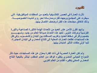 ‫والثورة‬ ‫الصناعيـة‬ ‫كالثورة‬ ‫الهامة‬ ‫الحداث‬ ‫من‬ ‫العديد‬ ‫عشر‬ ‫الثامن‬ ‫القرن‬ ‫ورشهد‬
‫وتسهــــــــــم‬ ،‫جديد‬ ‫من‬ ‫العالم‬ ‫صياغة‬ ‫الحداث‬ ‫هذه‬ ‫لتعيد‬ ،‫التنوير‬ ‫وحركات‬ ‫الفرنسية‬
‫ظل‬ ‫وفي‬ .‫والشعـــــوب‬ ‫البلدان‬ ‫بين‬ ‫المسافات‬ ‫وتقريب‬ ‫الحدود‬ ‫إسقاط‬ ‫في‬ ‫ر‬ٍ  ‫واف‬ ‫ب‬ٍ  ‫بنصي‬
،‫المجاورة‬ ‫البلدان‬ ‫في‬ ‫المعماري‬ ‫النتاج‬ ‫إلى‬ ‫المحلية‬ ‫العمارات‬ ‫تطلعت‬ ‫المستجدات‬ ‫هذه‬
‫بينها‬ ‫المتبادل‬ ‫التأثير‬ ‫حلقات‬ ‫أولى‬ ‫لتبدأ‬.
‫تقديم:ـ‬‫تقديم:ـ‬
‫تأثر‬ ‫حيث‬ ،‫المستجدات‬ ‫هذه‬ ‫عن‬ ‫بمعزل‬ ‫الفترة‬ ‫ذات‬ ‫في‬ ‫المصرية‬ ‫العمارة‬ ‫تكن‬ ‫ولم‬
‫النتاج‬ ‫بالتبعية‬ ‫ليتأثـر‬ ،‫المتقدم‬ ‫العالـم‬ ‫مـن‬ ‫الوافـد‬ ‫بنظيره‬ ‫المصـري‬ ‫الحياتـي‬ ‫النموذج‬
‫الغربي‬ ‫العالم‬ ‫من‬ ‫القادم‬ ‫بنظيره‬ ‫المحلي‬ ‫المعماري‬.
‫التي‬ ،‫الميتافيزيقية‬ ‫المعتقدات‬ ‫من‬ ‫بالعديد‬ ‫الكلسيكية‬ ‫العصور‬ ‫في‬ ‫العمارة‬ ‫تأثرت‬
،‫الخصوصيــــــة‬ ‫رشديـدة‬ ‫رؤى‬ ‫نحو‬ ‫وممارساته‬ ‫فكره‬ ‫ووجهت‬ ‫المجتمع‬ ‫على‬ ‫سيطرت‬
‫بينها‬ ‫التصال‬ ‫وضعـف‬ ‫الفترة‬ ‫هذه‬ ‫مجتمعات‬ ‫لنغل ق‬ ‫وذلك‬.
 