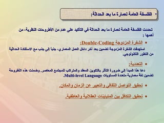 ‫من‬ ،‫النظرية‬ ‫الطروحات‬ ‫من‬ ‫د‬ٍ ‫عد‬ ‫على‬ ‫التأكيد‬ ‫في‬ ‫الحداثة‬ ‫بعد‬ ‫ما‬ ‫لعمارة‬ ‫العامة‬ ‫الفلسفة‬ ‫تحددت‬‫من‬ ،‫النظرية‬ ‫الطروحات‬ ‫من‬ ‫د‬ٍ ‫عد‬ ‫على‬ ‫التأكيد‬ ‫في‬ ‫الحداثة‬ ‫بعد‬ ‫ما‬ ‫لعمارة‬ ‫العامة‬ ‫الفلسفة‬ ‫تحددت‬
‫أهمها‬‫أهمها‬::
•‫الحداثة‬ ‫بعد‬ ‫ما‬ ‫لعمارة‬ ‫العامة‬ ‫الفلسفة‬‫الحداثة‬ ‫بعد‬ ‫ما‬ ‫لعمارة‬ ‫العامة‬ ‫الفلسفة‬:: •‫الحداثة‬ ‫بعد‬ ‫ما‬ ‫لعمارة‬ ‫العامة‬ ‫الفلسفة‬‫الحداثة‬ ‫بعد‬ ‫ما‬ ‫لعمارة‬ ‫العامة‬ ‫الفلسفة‬::
•‫المزدوجة‬ ‫الشفرة‬Double-Coding:
‫الحداثية‬ ‫الستفادة‬ ‫مع‬ ‫جنب‬ ‫إلى‬ ‫ا‬ً ‫جنب‬ ،‫المعماري‬ ‫العمل‬ ‫داخل‬ ‫آخر‬ ‫بعد‬ ‫تضمين‬ ‫المزدوجة‬ ‫الشفرة‬ ‫استهدفت‬‫الحداثية‬ ‫الستفادة‬ ‫مع‬ ‫جنب‬ ‫إلى‬ ‫ا‬ً ‫جنب‬ ،‫المعماري‬ ‫العمل‬ ‫داخل‬ ‫آخر‬ ‫بعد‬ ‫تضمين‬ ‫المزدوجة‬ ‫الشفرة‬ ‫استهدفت‬
‫التكنولوجي‬ ‫التطور‬ ‫من‬‫التكنولوجي‬ ‫التطور‬ ‫من‬..
•‫التعددية‬:
‫الطروحة‬ ‫هذه‬ ‫وضمنت‬ .‫المعاصر‬ ‫للمجتمع‬ ‫والمتراكب‬ ‫المعقد‬ ‫بالتكوين‬ ‫التأثر‬ ‫ضرورة‬ ‫إلى‬ ‫المبدأ‬ ‫هذا‬ ‫دعا‬‫الطروحة‬ ‫هذه‬ ‫وضمنت‬ .‫المعاصر‬ ‫للمجتمع‬ ‫والمتراكب‬ ‫المعقد‬ ‫بالتكوين‬ ‫التأثر‬ ‫ضرورة‬ ‫إلى‬ ‫المبدأ‬ ‫هذا‬ ‫دعا‬
‫المستويات‬ ‫متعددة‬ ‫معمارية‬ ‫لغة‬ ‫تضمين‬‫المستويات‬ ‫متعددة‬ ‫معمارية‬ ‫لغة‬ ‫تضمين‬Multi-level LanguageMulti-level Language..
•‫والمكان‬ ‫الزمان‬ ‫عن‬ ‫والتعبير‬ ‫الثقافي‬ ‫التواصل‬ ‫تحقيق‬.
•‫والعاطفية‬ ‫العقلشنية‬ ‫المتباينات‬ ‫بين‬ ‫التكافل‬ ‫تحقيق‬.
 