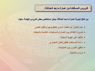 ‫منها‬ ،‫الهامة‬ ‫الدروس‬ ‫بعض‬ ‫استخل ص‬ ‫يمكن‬ ،‫الحداثة‬ ‫بعد‬ ‫ما‬ ‫عمارة‬ ‫تجربة‬ ‫خلل‬ ‫من‬‫منها‬ ،‫الهامة‬ ‫الدروس‬ ‫بعض‬ ‫استخل ص‬ ‫يمكن‬ ،‫الحداثة‬ ‫بعد‬ ‫ما‬ ‫عمارة‬ ‫تجربة‬ ‫خلل‬ ‫من‬::
•‫الحداثـة‬ ‫بعد‬ ‫ما‬ ‫عمارة‬ ‫من‬ ‫المستفادة‬ ‫الدروس‬‫الحداثـة‬ ‫بعد‬ ‫ما‬ ‫عمارة‬ ‫من‬ ‫المستفادة‬ ‫الدروس‬:: •‫الحداثـة‬ ‫بعد‬ ‫ما‬ ‫عمارة‬ ‫من‬ ‫المستفادة‬ ‫الدروس‬‫الحداثـة‬ ‫بعد‬ ‫ما‬ ‫عمارة‬ ‫من‬ ‫المستفادة‬ ‫الدروس‬::
•‫المحلية‬ ‫الهوية‬ ‫على‬ ‫التأكيد‬.
•‫المعماري‬ ‫للعمل‬ ‫الفعلي‬ ‫المستخدم‬ ‫دراسة‬.
•‫المتباينات‬ ‫بين‬ ‫التوازن‬ ‫تحقيق‬.
•‫والمحلية‬ ‫العالمية‬ ‫والمستجدات‬ ‫العمارة‬ ‫بين‬ ‫التفاعل‬ ‫ضرورة‬.
•‫العلمي‬ ‫والتقدم‬ ‫للتكنولوجيا‬ ‫المادي‬ ‫العطاء‬ ‫عن‬ ‫التنازل‬ ‫عدم‬.
•‫تشكيلية‬ ‫دروس‬.
 