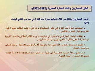 ،‫الهامة‬ ‫النتائج‬ ‫من‬ ‫د‬ٍ ‫عد‬ ‫إلى‬ ‫الفترة‬ ‫هذه‬ ‫لعمارة‬ ‫تحليلهم‬ ‫خل ل‬ ‫من‬ ‫والنقاد‬ ‫المعماريون‬ ‫توصل‬،‫الهامة‬ ‫النتائج‬ ‫من‬ ‫د‬ٍ ‫عد‬ ‫إلى‬ ‫الفترة‬ ‫هذه‬ ‫لعمارة‬ ‫تحليلهم‬ ‫خل ل‬ ‫من‬ ‫والنقاد‬ ‫المعماريون‬ ‫توصل‬
‫وهي‬‫وهي‬::
•) ‫المصرية‬ ‫للعمارة‬ ‫والنقاد‬ ‫المعماريين‬ ‫تحليل‬) ‫المصرية‬ ‫للعمارة‬ ‫والنقاد‬ ‫المعماريين‬ ‫تحليل‬18821882--19521952:):) •) ‫المصرية‬ ‫للعمارة‬ ‫والنقاد‬ ‫المعماريين‬ ‫تحليل‬) ‫المصرية‬ ‫للعمارة‬ ‫والنقاد‬ ‫المعماريين‬ ‫تحليل‬18821882--19521952:):)
•‫الغربية‬ ‫للعمارة‬ ‫الظاهرية‬ ‫القشرة‬ ‫وراء‬ ‫ما‬ ‫استيعاب‬ ‫في‬ ‫الفترة‬ ‫هذه‬ ‫في‬ ‫العمارة‬ ‫اتجاهات‬ ‫أخفقت‬
‫طرزها‬ ‫مفردات‬ ‫من‬ ‫الهزيل‬ ‫السطحي‬ ‫بالنقل‬ ‫لتكتفي‬ ،‫المحلية‬ ‫أو‬.
•‫المتلقي‬ ‫أربكت‬ ،‫أيدلوجية‬ ‫وفوضى‬ ‫فكرية‬ ‫ازدواجية‬ ‫عن‬ ‫الفترة‬ ‫هذه‬ ‫معماريي‬ ‫ممارسات‬ ‫أفضت‬
‫والنخبة‬ ‫العامة‬ ‫من‬.
•‫لتيار‬ ‫ا‬ً ‫مباشر‬ ‫ا‬ً ‫انعكاس‬ ‫وكاننت‬ ،‫والدوافنع‬ ‫المسنتجدات‬ ‫تأثينر‬ ‫إلنى‬ ‫الفترة‬ ‫هذه‬ ‫عمارة‬ ‫اسنتجابت‬
‫الخالص‬ ‫المصري‬ ‫والتيار‬ ‫التغريب‬.
•،‫الجادة‬ ‫المعمارية‬ ‫المحاولت‬ ‫منن‬ ‫الفترة‬ ‫هذه‬ ‫نهاينة‬ ‫فني‬ ‫المصنرية‬ ‫العمارة‬ ‫سناحة‬ ‫تخنل‬ ‫لنم‬
‫فتحي‬ ‫حسن‬ ‫المعماري‬ ‫كمحاولت‬.”
 