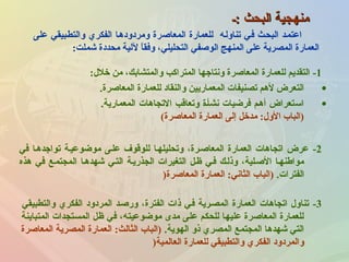 ‫:ـ‬ ‫البحث‬ ‫منهجية‬‫:ـ‬ ‫البحث‬ ‫منهجية‬
1-‫خلل‬ ‫من‬ ،‫والمتشابك‬ ‫المتراكب‬ ‫ونتاجها‬ ‫المعاصرة‬ ‫للعمارة‬ ‫التقديم‬:
•‫المعاصرة‬ ‫للعمارة‬ ‫والنقاد‬ ‫المعماريين‬ ‫تصنيفات‬ ‫لهم‬ ‫التعرض‬.
•.‫المعمارية‬ ‫التجاهات‬ ‫وتعاقب‬ ‫نشأـة‬ ‫فرضيات‬ ‫أهـم‬ ‫استعراض‬
‫المعاصرة‬ ‫العمارة‬ ‫إلى‬ ‫مدخل‬ :‫الول‬ ‫)الباب‬(
‫على‬ ‫والتطـبيقي‬ ‫الفكري‬ ‫ومردودهـا‬ ‫المعاصرة‬ ‫للعمارة‬ ‫تناولـه‬ ‫فـي‬ ‫البحـث‬ ‫اعتمـد‬
‫رشملت‬ ‫محددة‬ ‫للية‬ ‫ا‬ً ‫وفق‬ ،‫التحليلي‬ ‫الوصفي‬ ‫المنهج‬ ‫على‬ ‫المصرية‬ ‫العمارة‬:
2-‫في‬ ‫تواجدهـا‬ ‫موضوعيـة‬ ‫علـى‬ ‫للوقوف‬ ‫وتحليلهـا‬ ،‫المعاصـرة‬ ‫العمارة‬ ‫اتجاهات‬ ‫عرض‬
‫هذه‬ ‫في‬ ‫المجتمـع‬ ‫رشهدهـا‬ ‫التـي‬ ‫الجذريـة‬ ‫التغيرات‬ ‫ظـل‬ ‫فـي‬ ‫وذلـك‬ ،‫الصـلية‬ ‫مواطنهـا‬
.‫الفترات‬‫المعاصرة‬ ‫العمارة‬ :‫الثاني‬ ‫)الباب‬)
3-‫والتطبيقي‬ ‫الفكري‬ ‫المردود‬ ‫ورصـد‬ ،‫الفترة‬ ‫ذات‬ ‫فـي‬ ‫المصـرية‬ ‫العمارة‬ ‫اتجاهات‬ ‫تناول‬
‫المتباينة‬ ‫المستجدات‬ ‫ظل‬ ‫في‬ ،‫موضوعيته‬ ‫مدى‬ ‫على‬ ‫للحكم‬ ‫عليها‬ ‫المعاصرة‬ ‫للعمارة‬
.‫الهوية‬ ‫ذو‬ ‫المصري‬ ‫المجتمع‬ ‫رشهدها‬ ‫التي‬‫المعاصرة‬ ‫المصرية‬ ‫العمارة‬ :‫الثالث‬ ‫)الباب‬
‫العالمية‬ ‫للعمارة‬ ‫والتطبيقي‬ ‫الفكري‬ ‫والمردود‬)
 