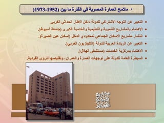 •) ‫بين‬ ‫ما‬ ‫الفترة‬ ‫في‬ ‫المصرية‬ ‫العمارة‬ ‫ملمح‬) ‫بين‬ ‫ما‬ ‫الفترة‬ ‫في‬ ‫المصرية‬ ‫العمارة‬ ‫ملمح‬19521952--19731973)) •) ‫بين‬ ‫ما‬ ‫الفترة‬ ‫في‬ ‫المصرية‬ ‫العمارة‬ ‫ملمح‬) ‫بين‬ ‫ما‬ ‫الفترة‬ ‫في‬ ‫المصرية‬ ‫العمارة‬ ‫ملمح‬19521952--19731973))
•‫الغربي‬ ‫الحداثي‬ ‫الطار‬ ‫داخل‬ ‫للدولة‬ ‫الشتراكي‬ ‫التوجه‬ ‫عن‬ ‫التعبير‬.
•‫أسيوط‬ ‫)جامعة‬ ‫الكبرى‬ ‫والخدمية‬ ‫والتعليمية‬ ‫التنموية‬ ‫بالمشاريع‬ ‫الهتمام‬.)
•‫الصيرة‬ ‫عين‬ ‫)إسكان‬ ‫الدخل‬ ‫لمحدودي‬ ‫الجماعي‬ ‫السكان‬ ‫مشاريع‬ ‫انتشار‬.)
•‫العربي‬ ‫)التليفزيون‬ ‫للدولة‬ ‫العربية‬ ‫الريادة‬ ‫عن‬ ‫التعبير‬.)
•‫الهل ل‬ ‫)مستشفى‬ ‫الخدمات‬ ‫بمركزية‬ ‫الهتمام‬.)
•‫الفردية‬ ‫للرؤى‬ ‫وتقليصها‬ ،‫والعمران‬ ‫العمارة‬ ‫توجهات‬ ‫على‬ ‫للدولة‬ ‫العامة‬ ‫السيطرة‬.
‫المشاريع‬‫المشاريع‬
‫التعليمية‬‫التعليمية‬
‫الكبننننرى‬‫الكبننننرى‬
‫مشاريع‬‫مشاريع‬
‫الريادة‬‫الريادة‬
‫العربية‬‫العربية‬
‫مشاريع‬‫مشاريع‬
‫السكنان‬‫السكنان‬
‫الجماعي‬‫الجماعي‬
‫الخدمات‬‫الخدمات‬
‫المركزية‬‫المركزية‬
 