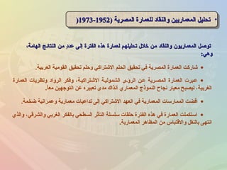 ،‫الهامة‬ ‫النتائج‬ ‫من‬ ‫د‬ٍ ‫عد‬ ‫إلى‬ ‫الفترة‬ ‫هذه‬ ‫لعمارة‬ ‫تحليلهم‬ ‫خل ل‬ ‫من‬ ‫والنقاد‬ ‫المعماريون‬ ‫توصل‬،‫الهامة‬ ‫النتائج‬ ‫من‬ ‫د‬ٍ ‫عد‬ ‫إلى‬ ‫الفترة‬ ‫هذه‬ ‫لعمارة‬ ‫تحليلهم‬ ‫خل ل‬ ‫من‬ ‫والنقاد‬ ‫المعماريون‬ ‫توصل‬
‫وهي‬‫وهي‬::
•) ‫المصرية‬ ‫للعمارة‬ ‫والنقاد‬ ‫المعماريين‬ ‫تحليل‬) ‫المصرية‬ ‫للعمارة‬ ‫والنقاد‬ ‫المعماريين‬ ‫تحليل‬19521952--19731973)) •) ‫المصرية‬ ‫للعمارة‬ ‫والنقاد‬ ‫المعماريين‬ ‫تحليل‬) ‫المصرية‬ ‫للعمارة‬ ‫والنقاد‬ ‫المعماريين‬ ‫تحليل‬19521952--19731973))
•‫العمارة‬ ‫ونظريات‬ ‫الرواد‬ ‫وفكر‬ ،‫الشتراكينة‬ ‫الشمولينة‬ ‫الرؤنى‬ ‫عنن‬ ‫المصنرية‬ ‫العمارة‬ ‫عنبرت‬
‫ا‬ً ‫مع‬ ‫التوجهين‬ ‫عن‬ ‫تعبيره‬ ‫مدى‬ ‫آنذاك‬ ‫المعماري‬ ‫النموذج‬ ‫نجاح‬ ‫معيار‬ ‫ليصبح‬ ،‫الغربية‬.
•‫ضخمة‬ ‫وعمرانية‬ ‫معمارية‬ ‫تداعيات‬ ‫إلى‬ ‫الشتراكي‬ ‫العهد‬ ‫في‬ ‫المعمارية‬ ‫الممارسات‬ ‫أفضت‬.
•‫العربية‬ ‫القومية‬ ‫تحقيق‬ ‫وحلم‬ ‫الشتراكي‬ ‫الحلم‬ ‫تحقيق‬ ‫في‬ ‫المصرية‬ ‫العمارة‬ ‫شاركت‬.
•‫والذي‬ ،‫والشرقي‬ ‫الغربي‬ ‫بالفكر‬ ‫السطحي‬ ‫التأثر‬ ‫سلسلة‬ ‫حلقات‬ ‫الفترة‬ ‫هذه‬ ‫في‬ ‫العمارة‬ ‫استكملت‬
‫المعمارية‬ ‫المظاهر‬ ‫من‬ ‫والقتباس‬ ‫بالنقل‬ ‫انتهى‬.
 