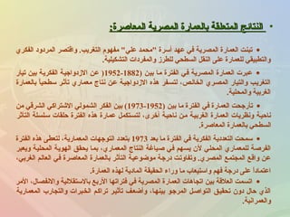 •‫المعاصرة‬ ‫المصرية‬ ‫بالعمارة‬ ‫المتعلقة‬ ‫النتائج‬‫المعاصرة‬ ‫المصرية‬ ‫بالعمارة‬ ‫المتعلقة‬ ‫النتائج‬::
•‫الفكري‬ ‫المردود‬ ‫واقتصر‬ .‫التغريب‬ ‫مفهوم‬ ‫علي‬ ‫محمد‬ ‫أسرة‬ ‫عهد‬ ‫في‬ ‫المصرية‬ ‫العمارة‬ ‫تبنت‬
‫التشكيلية‬ ‫والمفردات‬ ‫للطرز‬ ‫السطحي‬ ‫النقل‬ ‫على‬ ‫للعمارة‬ ‫والتطبيقي‬.
•) ‫بين‬ ‫ما‬ ‫الفترة‬ ‫في‬ ‫المصرية‬ ‫العمارة‬ ‫عبرت‬1882-1952‫تيار‬ ‫بين‬ ‫الفكرية‬ ‫الزدواجية‬ ‫عن‬ )
‫بالعمارة‬ ‫ا‬ً ‫سطحي‬ ‫تأثنر‬ ‫معماري‬ ‫نتاج‬ ‫عنن‬ ‫الزدواجينة‬ ‫هذه‬ ‫لتسنفر‬ ،‫الخالنص‬ ‫المصنري‬ ‫والتيار‬ ‫التغرينب‬
‫والمحلية‬ ‫الغربية‬.
•) ‫بين‬ ‫ما‬ ‫الفترة‬ ‫في‬ ‫العمارة‬ ‫تأرجحت‬1952-1973‫من‬ ‫الشرقي‬ ‫الشتراكي‬ ‫الشمولي‬ ‫الفكر‬ ‫بين‬ (
‫التأثر‬ ‫سنلسلة‬ ‫حلقات‬ ‫الفترة‬ ‫هذه‬ ‫عمارة‬ ‫لتسنتكمل‬ ،‫أخرى‬ ‫ناحينة‬ ‫منن‬ ‫الغربينة‬ ‫العمارة‬ ‫ونظريات‬ ‫ناحينة‬
‫المعاصرة‬ ‫بالعمارة‬ ‫السطحي‬.
•‫بعد‬ ‫ما‬ ‫الفترة‬ ‫في‬ ‫الفكرية‬ ‫التعددية‬ ‫سمحت‬1973‫الفترة‬ ‫هذه‬ ‫لتعطى‬ ،‫المعمارية‬ ‫التوجهات‬ ‫بتعدد‬
‫ويعبر‬ ‫المحلية‬ ‫الهوية‬ ‫يحقق‬ ‫بما‬ ،‫المعماري‬ ‫النتاج‬ ‫صياغة‬ ‫في‬ ‫يسهم‬ ‫لن‬ ‫المحلي‬ ‫للمعماري‬ ‫الفرصة‬
،‫الغربي‬ ‫العالم‬ ‫في‬ ‫المعاصرة‬ ‫بالعمارة‬ ‫التأثر‬ ‫موضوعية‬ ‫درجة‬ ‫وتفاوتت‬ .‫المصري‬ ‫المجتمع‬ ‫واقع‬ ‫عن‬
‫العمارة‬ ‫لهذه‬ ‫المادية‬ ‫الحقيقة‬ ‫وراء‬ ‫ما‬ ‫واستيعاب‬ ‫فهم‬ ‫درجة‬ ‫على‬ ‫ا‬ً ‫اعتماد‬.
•‫المر‬ ،‫والنفصا ل‬ ‫بالستقللية‬ ‫الربع‬ ‫فتراتها‬ ‫في‬ ‫المصرية‬ ‫العمارة‬ ‫اتجاهات‬ ‫بين‬ ‫العلقة‬ ‫اتسمت‬
‫المعمارية‬ ‫والتجارب‬ ‫الخنبرات‬ ‫تراكنم‬ ‫تأثينر‬ ‫وأضعنف‬ ،‫بينهنا‬ ‫المرجنو‬ ‫التواصنل‬ ‫تحقينق‬ ‫دون‬ ‫حا ل‬ ‫الذي‬
‫والعمرانية‬.
 