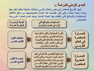 ‫:ـ‬ ‫للدراسة‬ ‫الزمني‬ ‫المدى‬‫:ـ‬ ‫للدراسة‬ ‫الزمني‬ ‫المدى‬
‫منها‬ ‫لكل‬ ‫جعلت‬ ‫متباينة‬ ‫مدخلت‬ ‫الغربي‬ ‫والعالم‬ ‫مصر‬ ‫في‬ ‫المعاصر‬ ‫التاريخ‬ ‫رشهد‬
‫اختلف‬ ‫واقع‬ ‫مـن‬ ‫خصـوصيتها‬ ‫البدايـة‬ ‫هذه‬ ‫اكتسـبت‬ ،‫لـ‬ٍ  ‫ك‬ ‫وفـي‬ .‫محددة‬ ‫زمنيـة‬ ‫بدايـة‬
‫وجه‬ ‫علـى‬ ‫والعمارة‬ ‫عام‬ ‫بوجـه‬ ‫المدنيـة‬ ‫الحياة‬ ‫بهـا‬ ‫انفعلـت‬ ‫التـي‬ ‫والدوافـع‬ ‫المسـتجدات‬
‫الخصو ص‬.
‫العـمــارة‬‫العـمــارة‬
‫المعاصرة‬‫المعاصرة‬
‫العالم‬ ‫في‬‫العالم‬ ‫في‬
‫الغربــــي‬‫الغربــــي‬
‫العـمــارة‬‫العـمــارة‬
‫المعاصرة‬‫المعاصرة‬
‫العالم‬ ‫في‬‫العالم‬ ‫في‬
‫الغربــــي‬‫الغربــــي‬
‫الفرنسية‬ ‫والثورة‬ ‫الصناعية‬ ‫الثورة‬‫الفرنسية‬ ‫والثورة‬ ‫الصناعية‬ ‫الثورة‬
‫من‬ ‫والعديـــــــد‬ ،‫التنـوير‬ ‫وحركات‬‫من‬ ‫والعديـــــــد‬ ،‫التنـوير‬ ‫وحركات‬
‫ظــهرت‬ ‫التي‬ ‫والدوافع‬ ‫المستجدات‬‫ظــهرت‬ ‫التي‬ ‫والدوافع‬ ‫المستجدات‬
‫وانفعلــت‬ ،‫عشر‬ ‫الثامن‬ ‫القرن‬ ‫في‬‫وانفعلــت‬ ،‫عشر‬ ‫الثامن‬ ‫القرن‬ ‫في‬
‫والعمران‬ ‫العمارة‬ ‫بها‬‫والعمران‬ ‫العمارة‬ ‫بها‬..
‫الفرنسية‬ ‫والثورة‬ ‫الصناعية‬ ‫الثورة‬‫الفرنسية‬ ‫والثورة‬ ‫الصناعية‬ ‫الثورة‬
‫من‬ ‫والعديـــــــد‬ ،‫التنـوير‬ ‫وحركات‬‫من‬ ‫والعديـــــــد‬ ،‫التنـوير‬ ‫وحركات‬
‫ظــهرت‬ ‫التي‬ ‫والدوافع‬ ‫المستجدات‬‫ظــهرت‬ ‫التي‬ ‫والدوافع‬ ‫المستجدات‬
‫وانفعلــت‬ ،‫عشر‬ ‫الثامن‬ ‫القرن‬ ‫في‬‫وانفعلــت‬ ،‫عشر‬ ‫الثامن‬ ‫القرن‬ ‫في‬
‫والعمران‬ ‫العمارة‬ ‫بها‬‫والعمران‬ ‫العمارة‬ ‫بها‬..
‫التي‬ ‫والدوافع‬ ‫المستجدات‬‫التي‬ ‫والدوافع‬ ‫المستجدات‬
‫والعمران‬ ‫العمارة‬ ‫في‬ ‫أثرت‬‫والعمران‬ ‫العمارة‬ ‫في‬ ‫أثرت‬
‫التي‬ ‫والدوافع‬ ‫المستجدات‬‫التي‬ ‫والدوافع‬ ‫المستجدات‬
‫والعمران‬ ‫العمارة‬ ‫في‬ ‫أثرت‬‫والعمران‬ ‫العمارة‬ ‫في‬ ‫أثرت‬
‫القرن‬ ‫منتصف‬‫القرن‬ ‫منتصف‬
‫عشــــر‬ ‫الثامن‬‫عشــــر‬ ‫الثامن‬..
‫القرن‬ ‫منتصف‬‫القرن‬ ‫منتصف‬
‫عشــــر‬ ‫الثامن‬‫عشــــر‬ ‫الثامن‬..
‫الزمنيـــــة‬ ‫البداية‬‫الزمنيـــــة‬ ‫البداية‬
‫للدراسة‬ ‫المقترحة‬‫للدراسة‬ ‫المقترحة‬
‫الزمنيـــــة‬ ‫البداية‬‫الزمنيـــــة‬ ‫البداية‬
‫للدراسة‬ ‫المقترحة‬‫للدراسة‬ ‫المقترحة‬
‫العـمــارة‬‫العـمــارة‬
‫المصرية‬‫المصرية‬
‫المعاصرة‬‫المعاصرة‬..
‫العـمــارة‬‫العـمــارة‬
‫المصرية‬‫المصرية‬
‫المعاصرة‬‫المعاصرة‬..
‫عهد‬ ‫في‬ ‫الشامل‬ ‫النهضوي‬ ‫البرنامج‬‫عهد‬ ‫في‬ ‫الشامل‬ ‫النهضوي‬ ‫البرنامج‬
““‫تأثرت‬ ‫والذي‬ ،‫وأسرته‬ ”‫علي‬ ‫محمد‬‫تأثرت‬ ‫والذي‬ ،‫وأسرته‬ ”‫علي‬ ‫محمد‬
‫الحياتـــي‬ ‫بالنمــوذج‬ ‫مواده‬ ‫جميــــع‬‫الحياتـــي‬ ‫بالنمــوذج‬ ‫مواده‬ ‫جميــــع‬
‫تأثـــــــــر‬ ‫حلقات‬ ‫أولى‬ ‫لتبدأ‬ ،‫الغربي‬‫تأثـــــــــر‬ ‫حلقات‬ ‫أولى‬ ‫لتبدأ‬ ،‫الغربي‬
‫الغربية‬ ‫بنظيرتها‬ ‫المصرية‬ ‫العمارة‬‫الغربية‬ ‫بنظيرتها‬ ‫المصرية‬ ‫العمارة‬..
‫عهد‬ ‫في‬ ‫الشامل‬ ‫النهضوي‬ ‫البرنامج‬‫عهد‬ ‫في‬ ‫الشامل‬ ‫النهضوي‬ ‫البرنامج‬
““‫تأثرت‬ ‫والذي‬ ،‫وأسرته‬ ”‫علي‬ ‫محمد‬‫تأثرت‬ ‫والذي‬ ،‫وأسرته‬ ”‫علي‬ ‫محمد‬
‫الحياتـــي‬ ‫بالنمــوذج‬ ‫مواده‬ ‫جميــــع‬‫الحياتـــي‬ ‫بالنمــوذج‬ ‫مواده‬ ‫جميــــع‬
‫تأثـــــــــر‬ ‫حلقات‬ ‫أولى‬ ‫لتبدأ‬ ،‫الغربي‬‫تأثـــــــــر‬ ‫حلقات‬ ‫أولى‬ ‫لتبدأ‬ ،‫الغربي‬
‫الغربية‬ ‫بنظيرتها‬ ‫المصرية‬ ‫العمارة‬‫الغربية‬ ‫بنظيرتها‬ ‫المصرية‬ ‫العمارة‬..
‫القرن‬ ‫بدايــــــة‬‫القرن‬ ‫بدايــــــة‬
‫عشــــر‬ ‫التاسع‬‫عشــــر‬ ‫التاسع‬..
‫القرن‬ ‫بدايــــــة‬‫القرن‬ ‫بدايــــــة‬
‫عشــــر‬ ‫التاسع‬‫عشــــر‬ ‫التاسع‬..
 