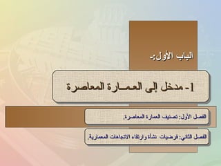 الباب الأول : ـ 1-  مدخل إلى العـمــارة المعاصرة الفصل الأول :  تصنيف العمارة المعاصرة . الفصل الثاني :  فرضيات  نشأة وارتقاء الاتجاهات المعمارية . 