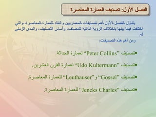 يتناول الفصل الأول أهم تصنيفات المعماريين والنقاد للعمارة المعاصرة، والتي اختلفت فيما بينها باختلاف الرؤية الذاتية للمصنف، وأساس التصنيف، والمدى الزمني له . الفصل الأول :  تصنيف العمارة المعاصرة ومن أهم هذه التصنيفات : تصنيف  “ Peter Collins”  لعمارة الحداثة . تصنيف  “ Udo Kultermann”  لعمارة القرن العشرين . تصنيف  “ Gossel”  و “ Leuthauser”  للعمارة المعاصرة . تصنيف  “ Jencks Charles”  للعمارة المعاصرة . 