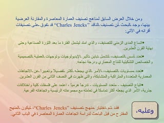 ومن خلال العرض السابق لمناهج تصنيف العمارة المعاصرة والمقارنة العرضية بينها، وجد البحث أن تصنيف الناقد  “ Charles Jencks”  قد تفوق على تصنيفات أقرانه في الآتي : اتساع المدى الزمني للتصنيف، والذي امتد ليشمل الفترة ما بعد الثورة الصناعية وحتى نهاية القرن العشرين . تعدد مستويات التصنيف، الأمر الذي يجعله أكثر تفصيلاً وتعبيراً عن الاتجاهات المعمارية المتعددة والمتراكبة والمتشابكة، والتي ظهرت في النصف الثاني من القرن العشرين . تعدد أسس التصنيف، لتشمل تباين تأثير الإيديولوجيات وتوجهات العملية التصميمية والخصائص التشكيلية للنتاج المعماري ودرجة نجاحه . اتباع التصنيف  -  متعدد المستويات  -  تدرجاً هرمياً ، اعتمد على فلسفات كلية واختلافات جذرية، الأمر الذي يجعله أكثر تماسكاً في تعامله مع مجموعاته الرئيسية واتجاهاته الفرعية . وعليه ، فقد تم اختيار منهج تصنيف  “ Charles Jencks” ،  ليكون المنهج المقترح من قبل الباحث لدراسة اتجاهات العمارة المعاصرة في الباب الثاني . 