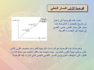الفرضية الأولى :   المسار الخطي ذهبت هذه الفرضية إلى اعتبار أن تاريخ الحضارة الانسانية إنما يسير على مسار تقدمي حتمي، أفضى في نهايته إلى الحضارة الغربية .  وتعارضت هذه الفرضية مع الدراسات التاريخية للفترة منذ منتصف القرن الثامن عشر وحتى نهاية القرن العشرين .  حيث شهدت هذه الفترة العديد من محاولات رد الفعل، التي استهدفت الخروج من المسار التقدمي الحتمي الذي أشارت إليه الفرضية . 