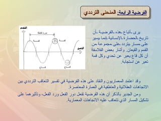 الفرضية الرابعة :   المنحنى الترددي يرى أتباع هذه الفرضية أن تاريخ الحضارة الإنسانية إنما يسير على مسار يتردد على مجموعة من القمم والقيعان .  وأشار بعض الفلاسفة أن كل قاع يعبر عن تحدي وكل قمة تعبر عن استجابة . وقد اعتمد المعماريون والنقاد على هذه الفرضية في تفسير التعاقب الترددي بين الاتجاهات العقلانية والعاطفية في العمارة المعاصرة . ومن الجدير بالذكر أن هذه الفرضية تفعل دور الفعل ورد الفعل، وتأثيرهما على تشكيل المسار الذي تتعاقب عليه الاتجاهات المعمارية . 