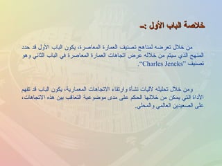 خلاصة الباب الأول  : ــ من خلال تعرضه لمناهج تصنيف العمارة المعاصرة، يكون الباب الأول قد حدد المنهج الذي سيتم من خلاله عرض اتجاهات العمارة المعاصرة في الباب الثاني وهو تصنيف  “ Charles Jencks” . ومن خلال تحليله لآليات نشأة وارتقاء الاتجاهات المعمارية، يكون الباب قد تفهم الأداة التي يمكن من خلالها الحكم على مدى موضوعية التعاقب بين هذه الاتجاهات، على الصعيدين العالمي والمحلي . 
