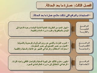 الفصل الثالث :  عمـارة ما بعد الحداثة . المستجدات والدوافع التي شكلت ملامح عمارة ما بعد الحداثة : انهيار العديد من النظريات العلمية المادية الجامدة، وعودة الدعوة إلى الإيمان بالميتافيزيقا وعلوم ما وراء المادة والطبيعة . الحرب الباردة، والتنحي عن رؤى المركزية والوحدوية والشمولية . التحول من عصر التصنيع إلى عصر المعلومات . محاولات الاستقلال، والرغبة في التعبير عن الذاتية والمحلية والإقليمية . ظهور دعاوى التأكيد على الهوية المحلية والتواصل الثقافي واحياء التراث . الرغبة في الانطلاق إلى ما وراء العالم المادي المجرد . الدوافــــــع العلميـــــــة والفكريــــة الدوافــــــــــع الاقتصـاديــــة والسياسيـــــة الدوافــــــــع الاجتمــاعيـة 