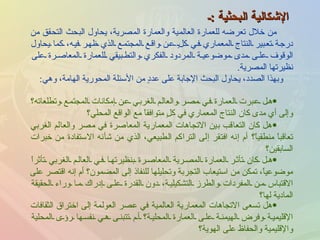 الإشكالية البحثية  : ـ هل عبرت العمارة في مصر والعالم الغربي عن إمكانات المجتمع وتطلعاته؟ وإلى أي مدى كان النتاج المعماري في كلٍ متوافقاً مع الواقع المحلي؟ وبهذا الصدد، يحاول البحث الإجابة على عددٍ من الأسئلة المحورية الهامة، وهي : من خلال تعرضه للعمارة العالمية والعمارة المصرية، يحاول البحث التحقق من درجة تعبير النتاج المعماري في كلٍ عن واقع المجتمع الذي ظهر فيه، كما يحاول الوقوف على مدى موضوعية المردود الفكري والتطبيقي للعمارة المعاصرة على نظيرتها المصرية . هل كان التعاقب بين الاتجاهات المعمارية المعاصرة في مصر والعالم الغربي تعاقباً منطقياً؟ أم إنه افتقر إلى التراكم الطبيعي، الذي من شأنه الاستفادة من خبرات السابقين؟ هل كان تأثر العمارة المصرية المعاصرة بنظيرتها في العالم الغربي تأثراً موضوعياً، تمكن من استيعاب التجربة وتحليلها للنفاذ إلى المضمون؟ أم إنه اقتصر على الاقتباس من المفردات والطرز التشكيلية، دون القدرة على إدراك ما وراء الحقيقة المادية لها؟ هل تسعى الاتجاهات المعمارية العالمية في عصر العولمة إلى اختراق الثقافات الإقليمية وفرض الهيمنة على العمارة المحلية؟ أم تتبنى هي نفسها رؤى المحلية والإقليمية والحفاظ على الهوية؟ 