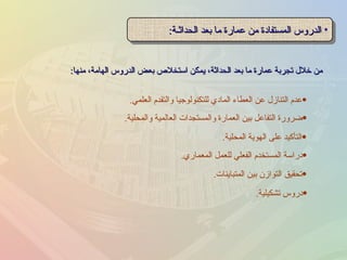 من خلال تجربة عمارة ما بعد الحداثة، يمكن استخلاص بعض الدروس الهامة، منها : الدروس المستفادة من عمارة ما بعد الحداثـة : التأكيد على الهوية المحلية . دراسة المستخدم الفعلي للعمل المعماري . تحقيق التوازن بين المتباينات . ضرورة التفاعل بين العمارة والمستجدات العالمية والمحلية . عدم التنازل عن العطاء المادي للتكنولوجيا والتقدم العلمي . دروس تشكيلية . 