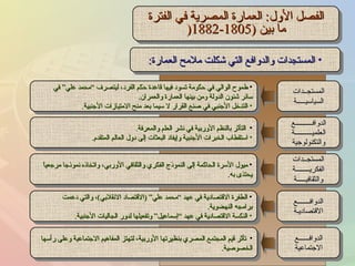 الفصل الأول :  العمارة المصرية في الفترة ما بين  (1805-1882 ( المستجدات والدوافع التي شكلت ملامح العمارة : طموح الوالي في حكومة تسود فيها قاعدة حكم الفرد، ليتصرف “محمد علي” في سائر شئون الدولة ومن بينها العمارة والعمران . التدخل الأجنبي في صنع القرار لا سيما بعد منح الامتيازات الأجنبية . التأثر بالنظم الأوربية في نشر العلم والمعرفة . استقطاب الخبرات الأجنبية وإيفاد البعثات إلى دول العالم المتقدم . ميول الأسرة الحاكمة إلى النموذج الفكري والثقافي الأوربي، واتخاذه نموذجا مرجعياً يحتذى به . الطفرة الاقتصادية في عهد “محمد علي”  ( الاقتصاد الانقلابي ) ، والتي دعمت   برامجه النهضوية . النكسة الاقتصادية في عهد “إسماعيل” وتفعيلها لدور الجاليات الأجنبية . تأثر قيم المجتمع المصري بنظيرتها الأوربية، لتهتز المفاهيم الاجتماعية وعلى رأسها الخصوصية . المستجــدات السياسيـــــة الدوافــــــــــع العلميــــــــــة والتكنولوجية المستجــدات الفكريــــــــة والثقافيـــــة الدوافـــــــع الاقتصاديـة الدوافــــــع الاجتماعية 