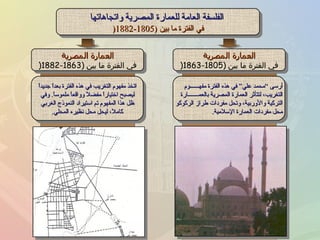الفلسفة العامة للعمارة المصرية واتجاهاتها في الفترة ما بين  (1805-1882 ( أرسى “محمد علي” في هذه الفترة مفهــــــوم التغريب، لتتأثر العمارة المصرية بالعمـــــــارة التركية والأوربية، وتحل مفردات طراز الركوكو محل مفردات العمارة الإسلامية . اتخذ مفهوم التغريب في هذه الفترة بعداً جديداً ليصبح اختياراً مفضلاً وواقعاً ملموساً .  وفي ظل هذا المفهوم تم استيراد النموذج الغربي كاملاً، ليحل محل نظيره المحلي . العمارة المصرية في الفترة ما بين  (1805-1863 ( العمارة المصرية في الفترة ما بين  (1863-1882 ( 