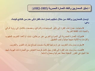 توصل المعماريون والنقاد من خلال تحليلهم لعمارة هذه الفترة إلى عددٍ من النتائج الهامة، وهي : تحليل المعماريين والنقاد للعمارة المصرية  (1805-1882 (: تحولت العمارة المصرية إلى النموذج الغربي عبر مرحلتين، تبنت أولاهما التغريب كمفهوم، والتزمت به الثانية منهجاً حياتياً واجب التطبيق . أسفرت ممارسات التغريب عن ازدواجية فكرية، حسمت لصالح تيارات التنوير والتغريب . استجابت عمارة هذه الفترة إلى تأثير المستجدات والدوافع، وخضعت بالكامل إلى رؤية الوالي والنخبة ذات الثقافة الغربية . أفضت ممارسات هذه الفترة إلى فقدان جيل كامل فرصة التعايش مع العمارة ذات الهوية، ليجد هذا الجيل في الطرز الدخيلة نمطاً عمرانياً ومعمارياً شائعاً . 