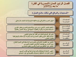 الفصل الرابع :  العمارة المصرية في الفترة ما بعد  (1973 ( المستجدات والدوافع التي شكلت ملامح العمارة : انهيار الصرح الاشتراكي وتوجه القيادة السياسية تجاه الجانب الرأسمالي . التعليم الخاص الأجنبي، ودوره في ربط المجتمع المصري بنظيره الغربي . الاستعانة بالخبرات والمواد والتقنيات الأجنبية في حركات التعمير والتنمية . تغير فكر المجتمع العامل نحو الفكر البراجماتي المنفعي . اختراق الفكر الغربي لنظيره المصري تحت شعارات الرأسمالية والديمقراطية والتنوير والتحرر . التخلي عن الاقتصاد الاشتراكي والتوجه نحو الرأسمالية التي أتاحها الانفتاح . تبدل الأدوار بين قطاعات الانتاج في الاقتصاد المصري . التنافس غير المتكافئ بين النموذج الغربي ونظيرة المصري . ظهور الأنماط الاستهلاكية والشرائح الراغبة في الكسب السريع . انتشار التنازلات الأخلاقية والسلوكية والقانونية بين أفراد المجتمع . المستجــدات السياسيـــــة الدوافــــــــــع العلميــــــــــة والتكنولوجية المستجــدات الفكريــــــــة والثقافيـــــة الدوافـــــــع الاقتصاديـة الدوافــــــع الاجتماعية 