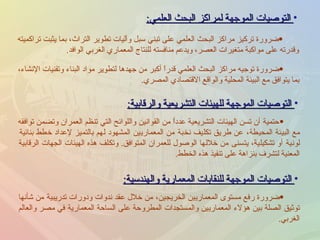 التوصيات الموجهة لمراكز البحث العلمي : ضرورة تركيز مراكز البحث العلمي على تبني سبل وآليات تطوير التراث، بما يثبت تراكميته وقدرته على مواكبة متغيرات العصر، ويدعم منافسته للنتاج المعماري الغربي الوافد . ضرورة توجيه مراكز البحث العلمي قدراً أكبر من جهدها لتطوير مواد البناء وتقنيات الإنشاء، بما يتوافق مع البيئة المحلية والواقع الاقتصادي المصري . التوصيات الموجهة للهيئات التشريعية والرقابية : حتمية أن تسن الهيئات التشريعية عدداً من القوانين واللوائح التي تنظم العمران وتضمن توافقه مع البيئة المحيطة، عن طريق تكليف نخبة من المعماريين المشهود لهم بالتميز لإعداد خطط بنائية لونية أو تشكيلية، يتسنى من خلالها الوصول للعمران المتوافق .  وتكلف هذه الهيئات الجهات الرقابية المعنية لتشرف بنزاهة على تنفيذ هذه الخطط . التوصيات الموجهة للنقابات المعمارية والهندسية : ضرورة رفع مستوى المعماريين الخريجين، من خلال عقد ندوات ودورات تدريبية من شأنها توثيق الصلة بين هؤلاء المعماريين والمستجدات المطروحة على الساحة المعمارية في مصر والعالم الغربي .  