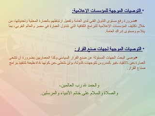 التوصيات الموجهة للمؤسسات الإعلامية : ضرورة رفع مستوى التذوق الفني لدى العامة وتفعيل ارتباطهم بالعمارة المحلية وتحدياتها، من خلال تكثيف المؤسسات الإعلامية للبرامج الثقافية التي تتناول العمارة في مصر والعالم الغربي، بما يتلاءم ومستوى إدراك العامة . التوصيات الموجهة لجهات صنع القرار : يوصى البحث الجهات المسئولة عن صنع القرار السياسي وكذا المعماريين بضرورة أن تتنحى العمارة عن الانقياد غير المدروس لتوجهات الدولة، وأن تتخلى عن كونها أداة طيعة لتنفيذ برامج صناع القرار . والحمد لله رب العالمين ، والصلاة والسلام على خاتم الأنبياء والمرسلين . 