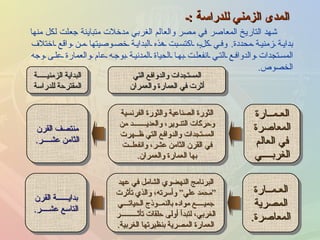 المدى الزمني للدراسة  : ـ شهد التاريخ المعاصر في مصر والعالم الغربي مدخلات متباينة جعلت لكل منها بداية زمنية محددة .  وفي كلٍ، اكتسبت هذه البداية خصوصيتها من واقع اختلاف المستجدات والدوافع التي انفعلت بها الحياة المدنية بوجه عام والعمارة على وجه الخصوص . العـمــارة المعاصرة في العالم الغربــــي الثورة الصناعية والثورة الفرنسية وحركات التنـوير، والعديـــــــد من المستجدات والدوافع التي ظــهرت في القرن الثامن عشر، وانفعلــت بها العمارة والعمران . المستجدات والدوافع التي أثرت في العمارة والعمران منتصف القرن الثامن عشــــر . البداية الزمنيـــــة المقترحة للدراسة العـمــارة المصرية المعاصرة . البرنامج النهضوي الشامل في عهد “ محمد علي” وأسرته، والذي تأثرت جميــــع مواده بالنمــوذج الحياتـــي الغربي، لتبدأ أولى حلقات تأثـــــــــر العمارة المصرية بنظيرتها الغربية . بدايــــــة القرن التاسع عشــــر . 