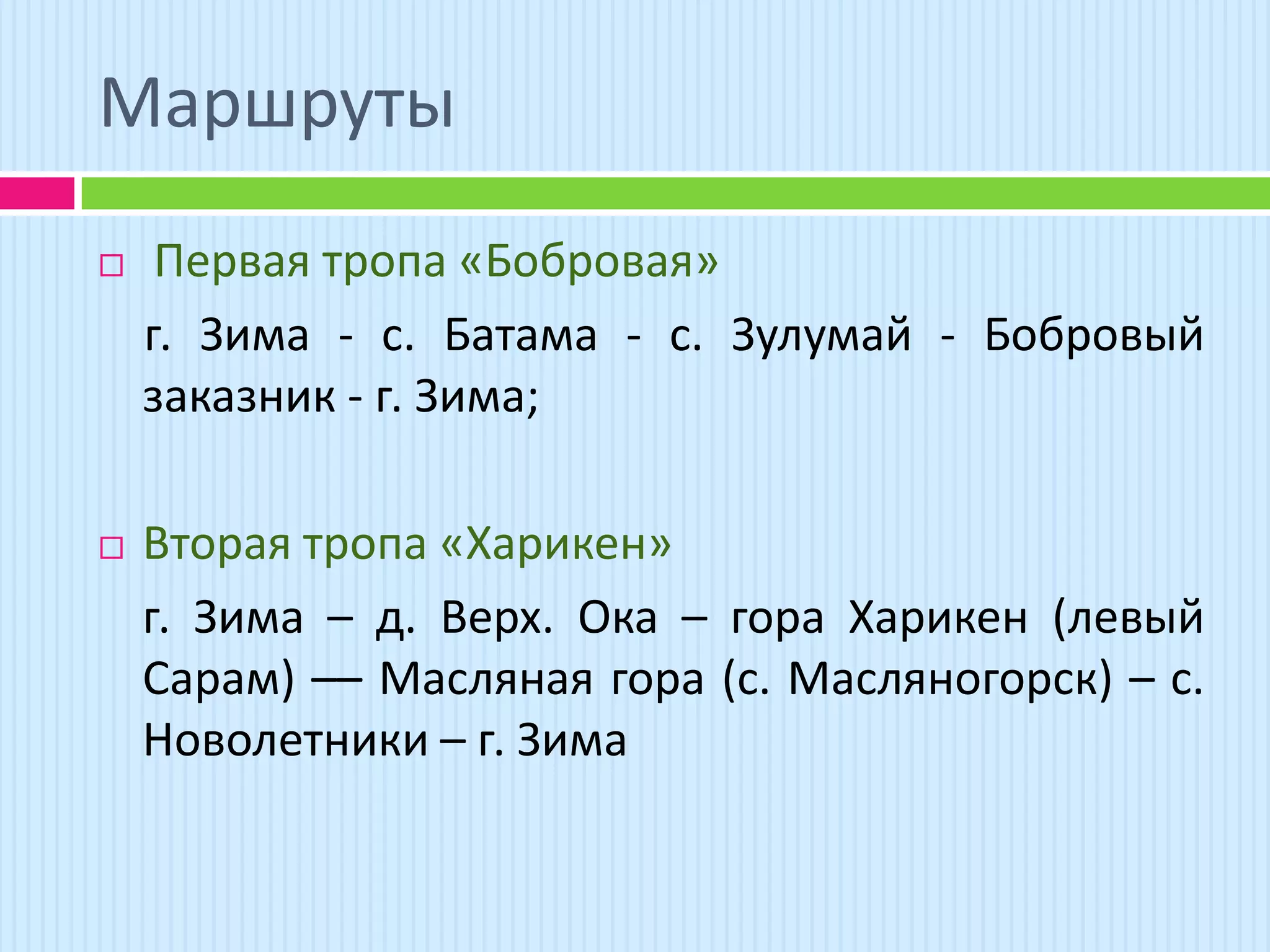 Маршруты
    Первая тропа «Бобровая»
    г. Зима - с. Батама - с. Зулумай - Бобровый
    заказник - г. Зима;

   Вторая тропа «Харикен»
    г. Зима – д. Верх. Ока – гора Харикен (левый
    Сарам) –– Масляная гора (с. Масляногорск) – с.
    Новолетники – г. Зима
 
