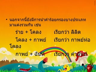 นอกจากนี้ยังมีการนำคำร้อยกรองบางประเภทมาแต่งรวมกัน เช่น ร่าย  +   โคลง เรียกว่า ลิลิต โคลง  +  กาพย์ เรียกว่า กาพย์ห่อโคลง กาพย์  +  ฉันท์ เรียกว่า คำฉันท์ 